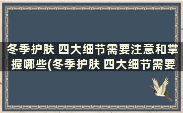 冬季护肤 四大细节需要注意和掌握哪些(冬季护肤 四大细节需要注意和掌握什么)